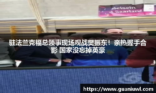 驻法兰克福总领事现场观战樊振东！亲热握手合影 国家没忘掉英豪
